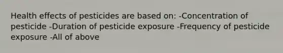 Health effects of pesticides are based on: -Concentration of pesticide -Duration of pesticide exposure -Frequency of pesticide exposure -All of above