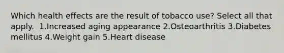 Which health effects are the result of tobacco use? Select all that apply. ​ 1.Increased aging appearance 2.Osteoarthritis 3.Diabetes mellitus​ 4.Weight gain 5.Heart disease​