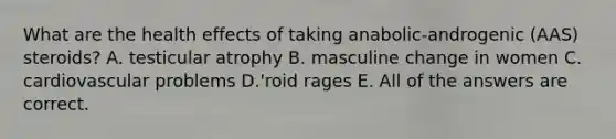 What are the health effects of taking anabolic-androgenic (AAS) steroids? A. testicular atrophy B. masculine change in women C. cardiovascular problems D.'roid rages E. All of the answers are correct.