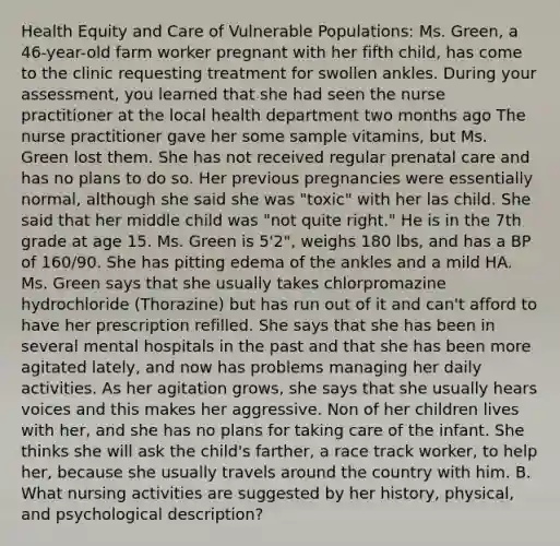 Health Equity and Care of Vulnerable Populations: Ms. Green, a 46-year-old farm worker pregnant with her fifth child, has come to the clinic requesting treatment for swollen ankles. During your assessment, you learned that she had seen the nurse practitioner at the local health department two months ago The nurse practitioner gave her some sample vitamins, but Ms. Green lost them. She has not received regular prenatal care and has no plans to do so. Her previous pregnancies were essentially normal, although she said she was "toxic" with her las child. She said that her middle child was "not quite right." He is in the 7th grade at age 15. Ms. Green is 5'2", weighs 180 lbs, and has a BP of 160/90. She has pitting edema of the ankles and a mild HA. Ms. Green says that she usually takes chlorpromazine hydrochloride (Thorazine) but has run out of it and can't afford to have her prescription refilled. She says that she has been in several mental hospitals in the past and that she has been more agitated lately, and now has problems managing her daily activities. As her agitation grows, she says that she usually hears voices and this makes her aggressive. Non of her children lives with her, and she has no plans for taking care of the infant. She thinks she will ask the child's farther, a race track worker, to help her, because she usually travels around the country with him. B. What nursing activities are suggested by her history, physical, and psychological description?