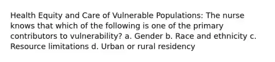 Health Equity and Care of Vulnerable Populations: The nurse knows that which of the following is one of the primary contributors to vulnerability? a. Gender b. Race and ethnicity c. Resource limitations d. Urban or rural residency