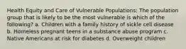 Health Equity and Care of Vulnerable Populations: The population group that is likely to be the most vulnerable is which of the following? a. Children with a family history of sickle cell disease b. Homeless pregnant teens in a substance abuse program c. Native Americans at risk for diabetes d. Overweight children