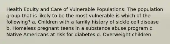 Health Equity and Care of Vulnerable Populations: The population group that is likely to be the most vulnerable is which of the following? a. Children with a family history of sickle cell disease b. Homeless pregnant teens in a substance abuse program c. Native Americans at risk for diabetes d. Overweight children