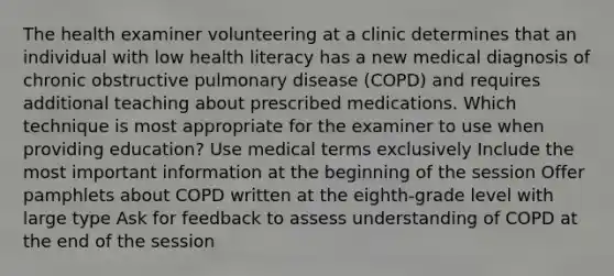 The health examiner volunteering at a clinic determines that an individual with low health literacy has a new medical diagnosis of chronic obstructive pulmonary disease (COPD) and requires additional teaching about prescribed medications. Which technique is most appropriate for the examiner to use when providing education? Use medical terms exclusively Include the most important information at the beginning of the session Offer pamphlets about COPD written at the eighth-grade level with large type Ask for feedback to assess understanding of COPD at the end of the session