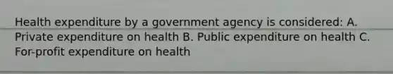 Health expenditure by a government agency is considered: A. Private expenditure on health B. Public expenditure on health C. For-profit expenditure on health