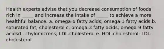 Health experts advise that you decrease consumption of foods rich in _____ and increase the intake of _____ to achieve a more healthful balance. a. omega-6 fatty acids; omega-3 fatty acids b. saturated fat; cholesterol c. omega-3 fatty acids; omega-9 fatty acidsd . chylomicrons; LDL-cholesterol e. HDL-cholesterol; LDL-cholesterol