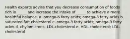 Health experts advise that you decrease consumption of foods rich in _____ and increase the intake of _____ to achieve a more healthful balance. a. omega-6 fatty acids; omega-3 fatty acids b. saturated fat; cholesterol c. omega-3 fatty acids; omega-9 fatty acids d. chylomicrons; LDL-cholesterol e. HDL-cholesterol; LDL-cholesterol