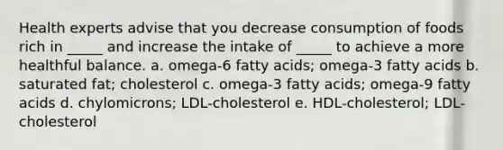 Health experts advise that you decrease consumption of foods rich in _____ and increase the intake of _____ to achieve a more healthful balance. a. omega-6 fatty acids; omega-3 fatty acids b. saturated fat; cholesterol c. omega-3 fatty acids; omega-9 fatty acids d. chylomicrons; LDL-cholesterol e. HDL-cholesterol; LDL-cholesterol