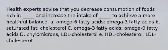 Health experts advise that you decrease consumption of foods rich in _____ and increase the intake of _____ to achieve a more healthful balance. a. omega-6 fatty acids; omega-3 fatty acids b. saturated fat; cholesterol C. omega-3 fatty acids; omega-9 fatty acids D. chylomicrons; LDL-cholesterol e. HDL-cholesterol; LDL-cholesterol