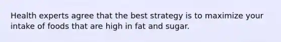 Health experts agree that the best strategy is to maximize your intake of foods that are high in fat and sugar.