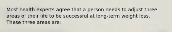 Most health experts agree that a person needs to adjust three areas of their life to be successful at long-term weight loss. These three areas are: