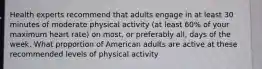 Health experts recommend that adults engage in at least 30 minutes of moderate physical activity (at least 60% of your maximum heart rate) on most, or preferably all, days of the week. What proportion of American adults are active at these recommended levels of physical activity