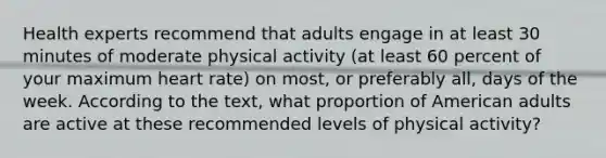 Health experts recommend that adults engage in at least 30 minutes of moderate physical activity (at least 60 percent of your maximum heart rate) on most, or preferably all, days of the week. According to the text, what proportion of American adults are active at these recommended levels of physical activity?