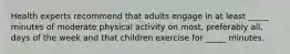 Health experts recommend that adults engage in at least _____ minutes of moderate physical activity on most, preferably all, days of the week and that children exercise for _____ minutes.