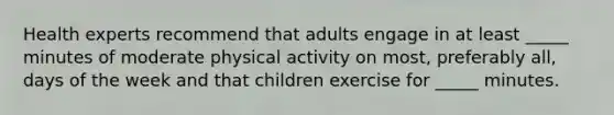 Health experts recommend that adults engage in at least _____ minutes of moderate physical activity on most, preferably all, days of the week and that children exercise for _____ minutes.