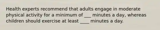 Health experts recommend that adults engage in moderate physical activity for a minimum of ___ minutes a day, whereas children should exercise at least ____ minutes a day.