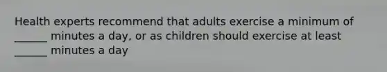 Health experts recommend that adults exercise a minimum of ______ minutes a day, or as children should exercise at least ______ minutes a day