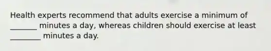 Health experts recommend that adults exercise a minimum of _______ minutes a day, whereas children should exercise at least ________ minutes a day.