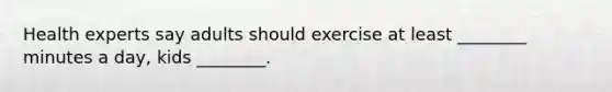 Health experts say adults should exercise at least ________ minutes a day, kids ________.