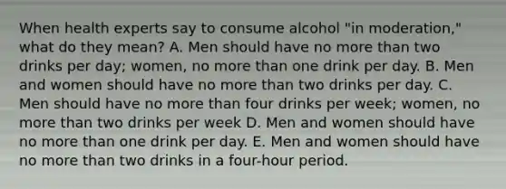 When health experts say to consume alcohol "in moderation," what do they mean? A. Men should have no more than two drinks per day; women, no more than one drink per day. B. Men and women should have no more than two drinks per day. C. Men should have no more than four drinks per week; women, no more than two drinks per week D. Men and women should have no more than one drink per day. E. Men and women should have no more than two drinks in a four-hour period.