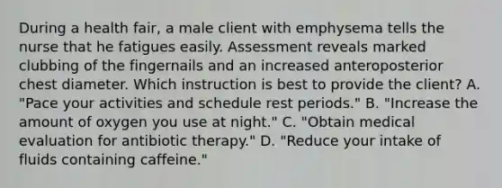 During a health fair, a male client with emphysema tells the nurse that he fatigues easily. Assessment reveals marked clubbing of the fingernails and an increased anteroposterior chest diameter. Which instruction is best to provide the client? A. "Pace your activities and schedule rest periods." B. "Increase the amount of oxygen you use at night." C. "Obtain medical evaluation for antibiotic therapy." D. "Reduce your intake of fluids containing caffeine."