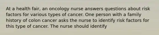 At a health fair, an oncology nurse answers questions about risk factors for various types of cancer. One person with a family history of colon cancer asks the nurse to identify risk factors for this type of cancer. The nurse should identify