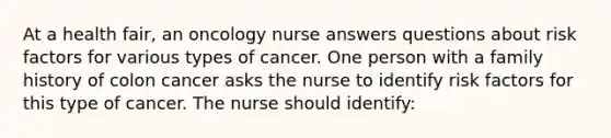 At a health fair, an oncology nurse answers questions about risk factors for various types of cancer. One person with a family history of colon cancer asks the nurse to identify risk factors for this type of cancer. The nurse should identify: