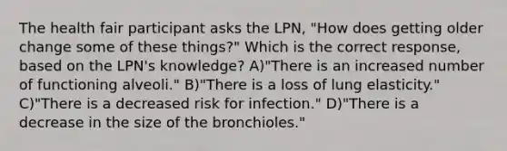 The health fair participant asks the LPN, "How does getting older change some of these things?" Which is the correct response, based on the LPN's knowledge? A)"There is an increased number of functioning alveoli." B)"There is a loss of lung elasticity." C)"There is a decreased risk for infection." D)"There is a decrease in the size of the bronchioles."