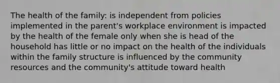 The health of the family: is independent from policies implemented in the parent's workplace environment is impacted by the health of the female only when she is head of the household has little or no impact on the health of the individuals within the family structure is influenced by the community resources and the community's attitude toward health