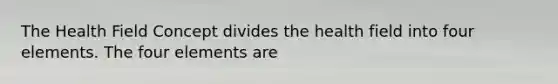 The Health Field Concept divides the health field into four elements. The four elements are