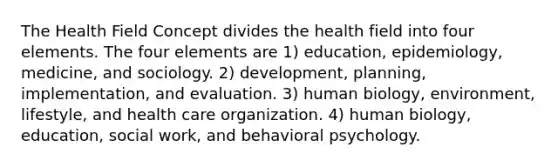 The Health Field Concept divides the health field into four elements. The four elements are 1) education, epidemiology, medicine, and sociology. 2) development, planning, implementation, and evaluation. 3) human biology, environment, lifestyle, and health care organization. 4) human biology, education, social work, and behavioral psychology.