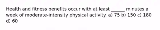 Health and fitness benefits occur with at least ______ minutes a week of moderate-intensity physical activity. a) 75 b) 150 c) 180 d) 60