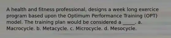 A health and fitness professional, designs a week long exercice program based upon the Optimum Performance Training (OPT) model. The training plan would be considered a _____. a. Macrocycle. b. Metacycle. c. Microcycle. d. Mesocycle.