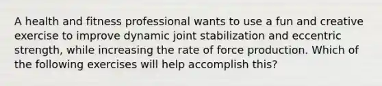 A health and fitness professional wants to use a fun and creative exercise to improve dynamic joint stabilization and eccentric strength, while increasing the rate of force production. Which of the following exercises will help accomplish this?