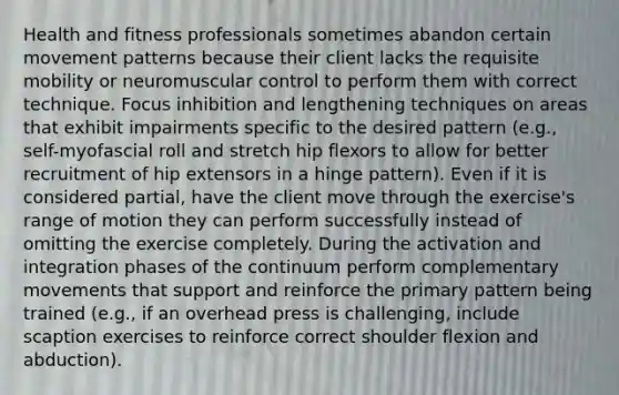 Health and fitness professionals sometimes abandon certain movement patterns because their client lacks the requisite mobility or neuromuscular control to perform them with correct technique. Focus inhibition and lengthening techniques on areas that exhibit impairments specific to the desired pattern (e.g., self-myofascial roll and stretch hip flexors to allow for better recruitment of hip extensors in a hinge pattern). Even if it is considered partial, have the client move through the exercise's range of motion they can perform successfully instead of omitting the exercise completely. During the activation and integration phases of the continuum perform complementary movements that support and reinforce the primary pattern being trained (e.g., if an overhead press is challenging, include scaption exercises to reinforce correct shoulder flexion and abduction).