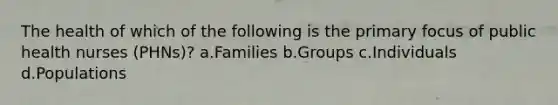 The health of which of the following is the primary focus of public health nurses (PHNs)? a.Families b.Groups c.Individuals d.Populations