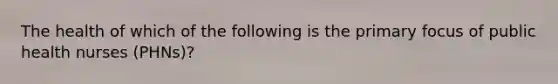 The health of which of the following is the primary focus of public health nurses (PHNs)?