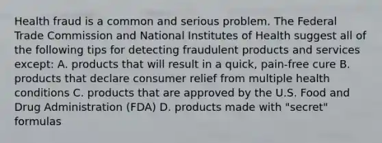 Health fraud is a common and serious problem. The Federal Trade Commission and National Institutes of Health suggest all of the following tips for detecting fraudulent products and services except: A. products that will result in a quick, pain-free cure B. products that declare consumer relief from multiple health conditions C. products that are approved by the U.S. Food and Drug Administration (FDA) D. products made with "secret" formulas