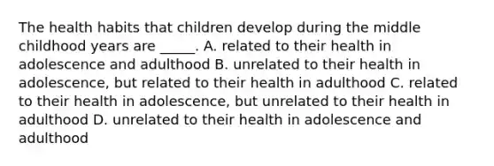 The health habits that children develop during the middle childhood years are _____. A. related to their health in adolescence and adulthood B. unrelated to their health in adolescence, but related to their health in adulthood C. related to their health in adolescence, but unrelated to their health in adulthood D. unrelated to their health in adolescence and adulthood