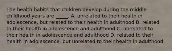 The health habits that children develop during the middle childhood years are _____. A. unrelated to their health in adolescence, but related to their health in adulthood B. related to their health in adolescence and adulthood C. unrelated to their health in adolescence and adulthood D. related to their health in adolescence, but unrelated to their health in adulthood