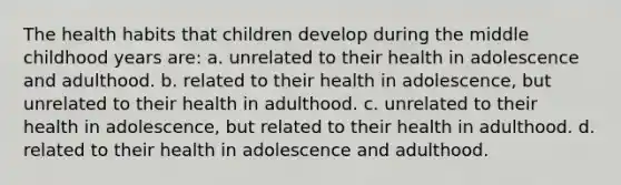 The health habits that children develop during the middle childhood years are: a. unrelated to their health in adolescence and adulthood. b. related to their health in adolescence, but unrelated to their health in adulthood. c. unrelated to their health in adolescence, but related to their health in adulthood. d. related to their health in adolescence and adulthood.