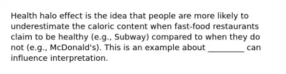 Health halo effect is the idea that people are more likely to underestimate the caloric content when fast-food restaurants claim to be healthy (e.g., Subway) compared to when they do not (e.g., McDonald's). This is an example about _________ can influence interpretation.