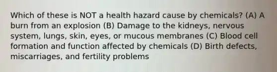 Which of these is NOT a health hazard cause by chemicals? (A) A burn from an explosion (B) Damage to the kidneys, nervous system, lungs, skin, eyes, or mucous membranes (C) Blood cell formation and function affected by chemicals (D) Birth defects, miscarriages, and fertility problems