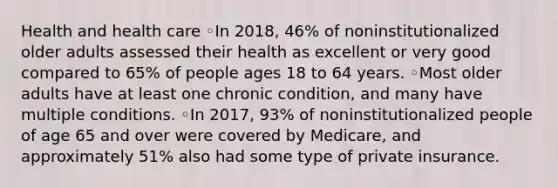 Health and health care ◦In 2018, 46% of noninstitutionalized older adults assessed their health as excellent or very good compared to 65% of people ages 18 to 64 years. ◦Most older adults have at least one chronic condition, and many have multiple conditions. ◦In 2017, 93% of noninstitutionalized people of age 65 and over were covered by Medicare, and approximately 51% also had some type of private insurance.