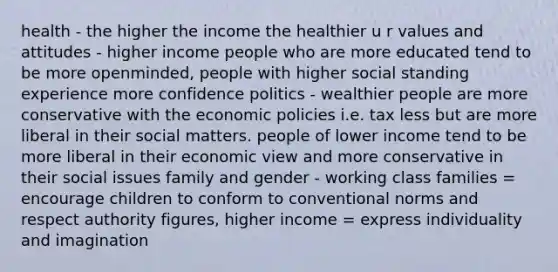 health - the higher the income the healthier u r values and attitudes - higher income people who are more educated tend to be more openminded, people with higher social standing experience more confidence politics - wealthier people are more conservative with the economic policies i.e. tax less but are more liberal in their social matters. people of lower income tend to be more liberal in their economic view and more conservative in their social issues family and gender - working class families = encourage children to conform to conventional norms and respect authority figures, higher income = express individuality and imagination