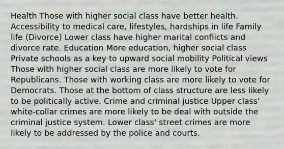 Health Those with higher social class have better health. Accessibility to medical care, lifestyles, hardships in life Family life (Divorce) Lower class have higher marital conflicts and divorce rate. Education More education, higher social class Private schools as a key to upward social mobility Political views Those with higher social class are more likely to vote for Republicans. Those with working class are more likely to vote for Democrats. Those at the bottom of class structure are less likely to be politically active. Crime and criminal justice Upper class' white-collar crimes are more likely to be deal with outside the criminal justice system. Lower class' street crimes are more likely to be addressed by the police and courts.