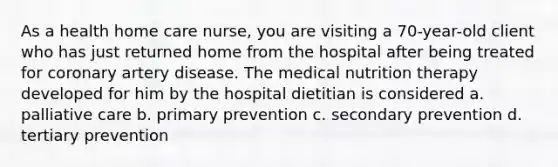 As a health home care nurse, you are visiting a 70-year-old client who has just returned home from the hospital after being treated for coronary artery disease. The medical nutrition therapy developed for him by the hospital dietitian is considered a. palliative care b. primary prevention c. secondary prevention d. tertiary prevention