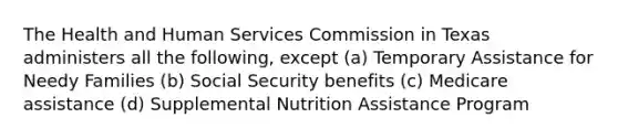 The Health and Human Services Commission in Texas administers all the following, except (a) Temporary Assistance for Needy Families (b) Social Security benefits (c) Medicare assistance (d) Supplemental Nutrition Assistance Program