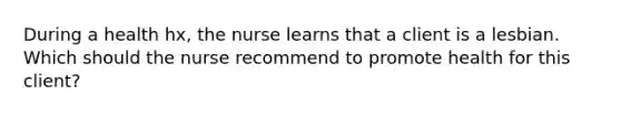 During a health hx, the nurse learns that a client is a lesbian. Which should the nurse recommend to promote health for this client?