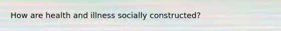 How are health and illness socially constructed?